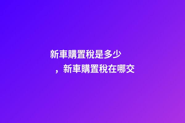 新車購置稅是多少，新車購置稅在哪交